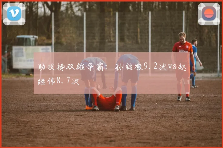 助攻榜双雄争霸：孙铭徽9.2次vs赵继伟8.7次